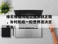 维尼修斯与哈兰德激战正酣，补时阶段一粒世界波决定胜负！的简单介绍